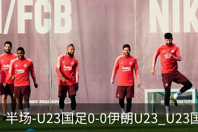 半场-U23国足0-0伊朗U23 U23国足控球率仅三成，3脚打门0射正